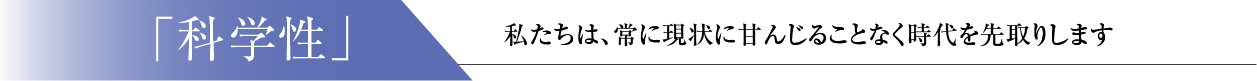 「科学性」： 私たちは、常に現状に甘んじることなく時代を先取します。