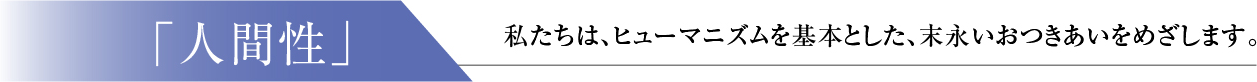 「人間性」：私たちは、ヒューマニズムを基本とした、末永いおつきあいをめざします。